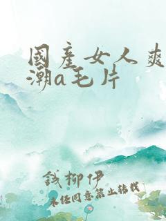 国产女人爽到高潮a毛片