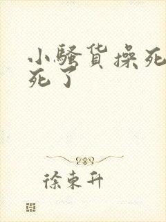 小骚货操死你爽死了