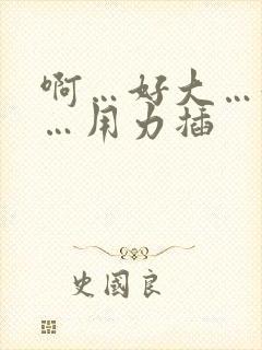 啊…好大…好爽…用力插