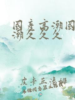 国产高潮国产高潮久久久