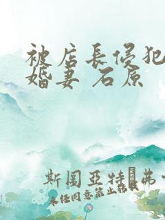 被店长侵犯的未婚妻 石原