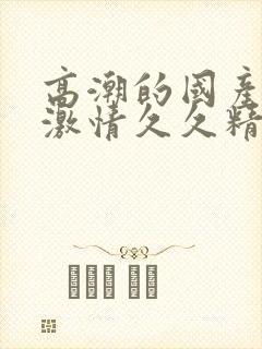 高潮的国产毛片激情久久精品