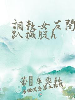 调教女友闺蜜跪趴撅腚h