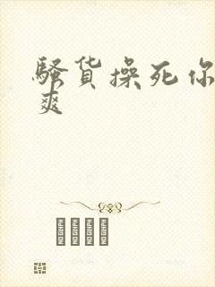 骚货操死你爽不爽