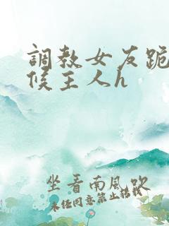 调教女友跪着伺候主人h