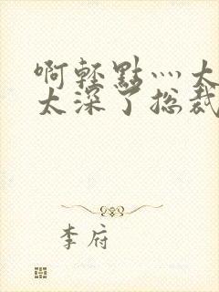 啊轻点灬太粗嗯太深了总裁