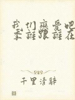 我们恋爱吧第6季谁跟谁在一起了