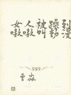 女人被躁到高潮嗷嗷叫动漫