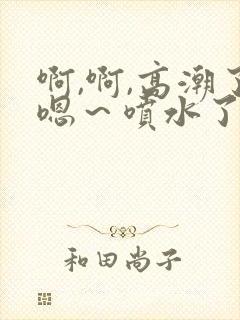 啊,啊,高潮了嗯～喷水了口述
