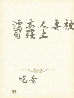 漂亮人妻被夫上司强上