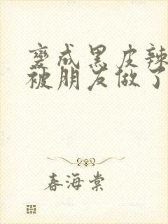 变成黑皮辣妹后被朋友做了