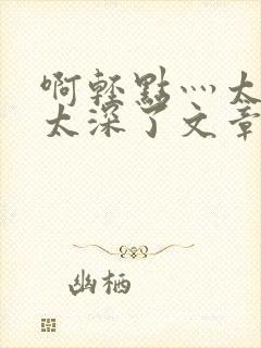 啊轻点灬太粗嗯太深了文章