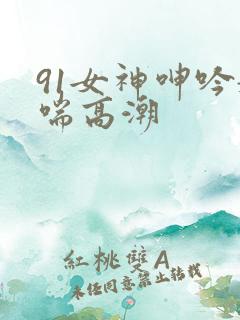 91女神呻吟娇喘高潮