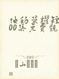 他的荣耀短剧100集免费观看