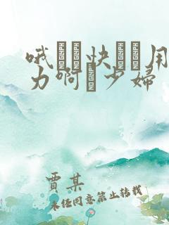 哦┅┅快┅┅用力啊┅少妇