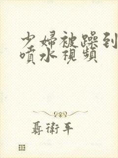 少妇被躁到高潮喷水视频