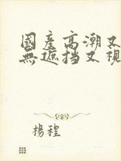 国产高潮又爽又无遮挡又视频