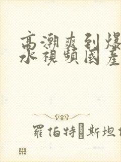 高潮爽到爆的喷水视频国产