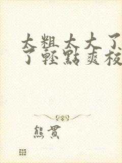 太粗太大了受不了轻点爽校花