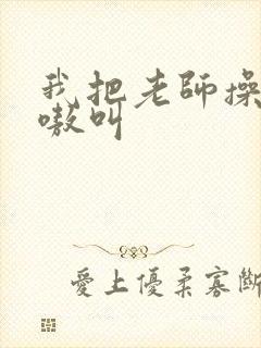 我把老师操的嗷嗷叫