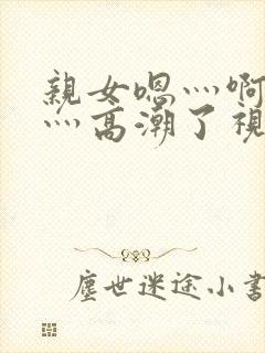 亲女嗯灬啊灬快灬高潮了视频