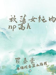 放荡女纯肉辣文np高h