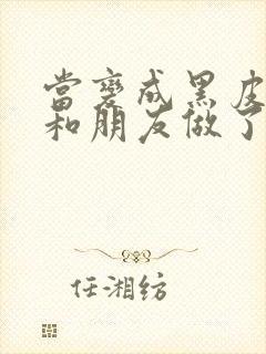 当变成黑皮辣妹和朋友做了