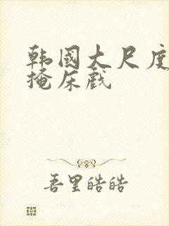 韩国大尺度无遮掩床戏