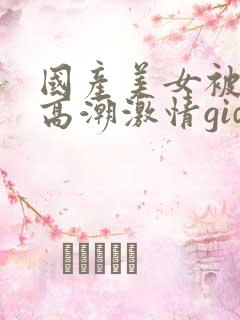 国产美女被爽到高潮激情gid