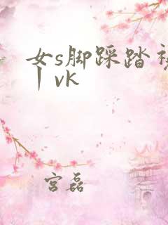 女s脚踩踏视频丨vk