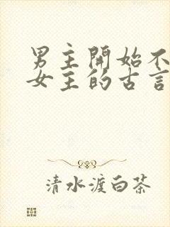 男主开始不喜欢女主的古言