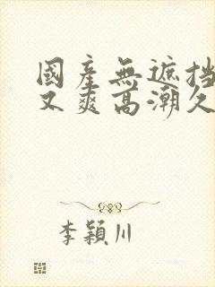 国产无遮挡又黄又爽高潮久久