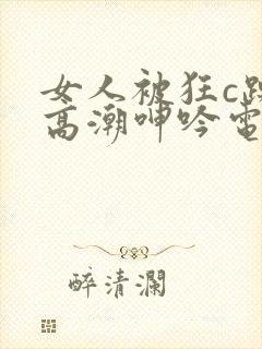 女人被狂c躁到高潮呻吟电影