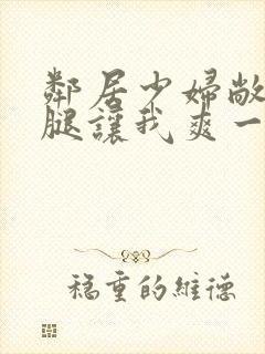 邻居少妇敞开双腿让我爽一夜