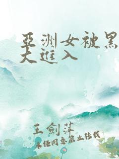 亚洲女被黑人巨大进入