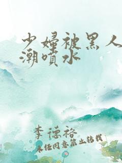 少妇被黑人到高潮喷水