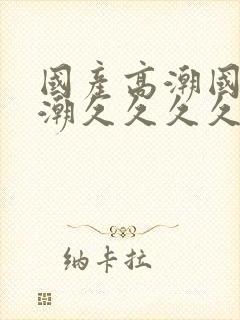 国产高潮国产高潮久久久久久91