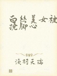 白丝美女被绑架挠脚心