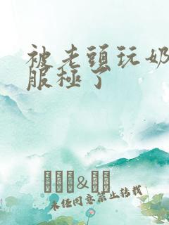 被老头玩奶头舒服极了