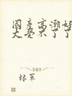 国产高潮好爽好大受不了了