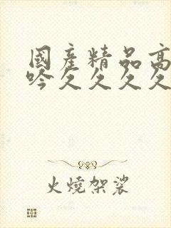 国产精品高潮呻吟久久久久久久久