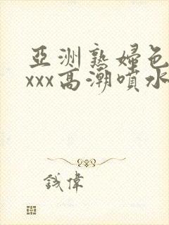 亚洲熟妇色xxxxx高潮喷水