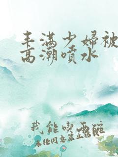 丰满少妇被爽的高潮喷水