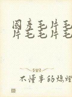 国产毛片毛片毛片毛毛片毛片毛片毛