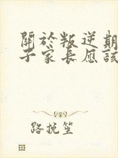 关于叛逆期的孩子家长应该怎样和老师沟通