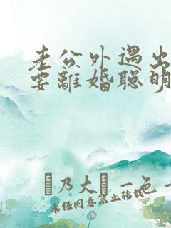 老公外遇出轨了要离婚聪明的妻子该怎么做