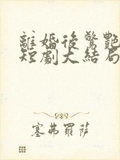 离婚后惊艳亮相短剧大结局