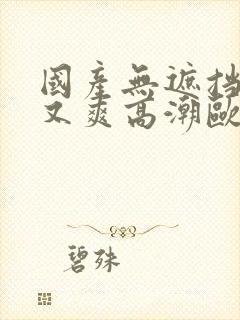 国产无遮挡又黄又爽高潮欧美