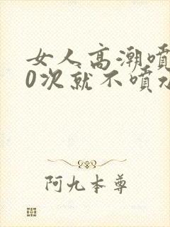 女人高潮喷水10次就不喷水了