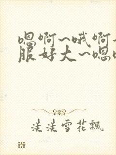 嗯啊~哦啊好舒服好大~嗯嗯